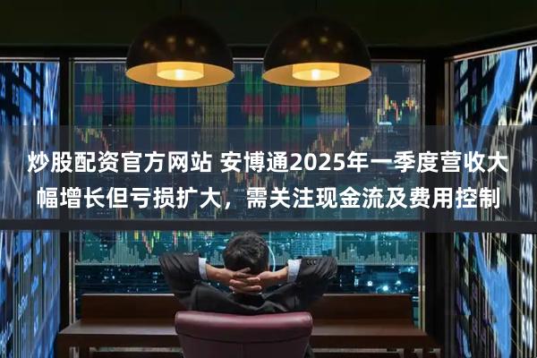 炒股配资官方网站 安博通2025年一季度营收大幅增长但亏损扩大，需关注现金流及费用控制