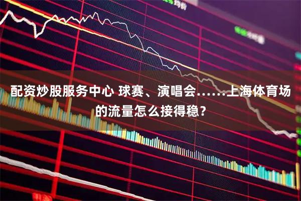 配资炒股服务中心 球赛、演唱会……上海体育场的流量怎么接得稳？