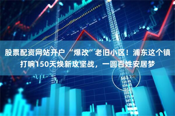 股票配资网站开户 “爆改”老旧小区！浦东这个镇打响150天焕新攻坚战，一圆百姓安居梦