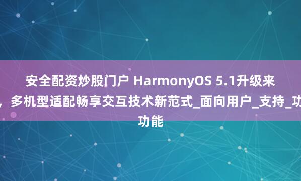 安全配资炒股门户 HarmonyOS 5.1升级来袭，多机型适配畅享交互技术新范式_面向用户_支持_功能