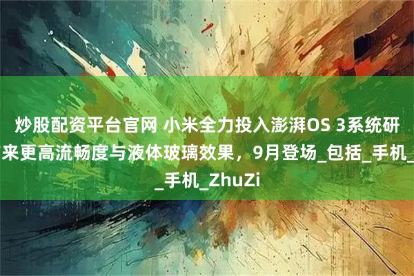 炒股配资平台官网 小米全力投入澎湃OS 3系统研发：带来更高流畅度与液体玻璃效果，9月登场_包括_手机_ZhuZi