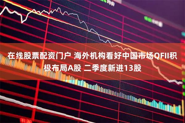 在线股票配资门户 海外机构看好中国市场QFII积极布局A股 二季度新进13股