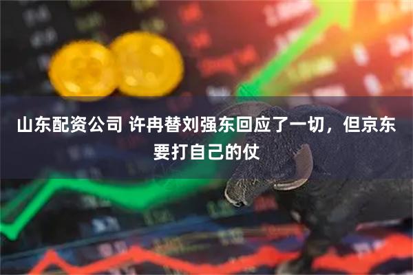 山东配资公司 许冉替刘强东回应了一切，但京东要打自己的仗