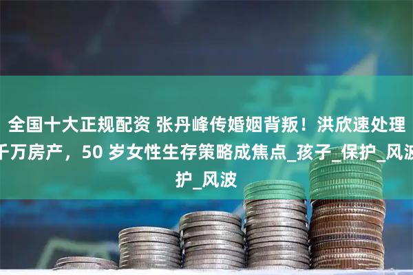 全国十大正规配资 张丹峰传婚姻背叛！洪欣速处理千万房产，50 岁女性生存策略成焦点_孩子_保护_风波
