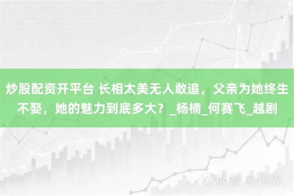 炒股配资开平台 长相太美无人敢追，父亲为她终生不娶，她的魅力到底多大？_杨楠_何赛飞_越剧