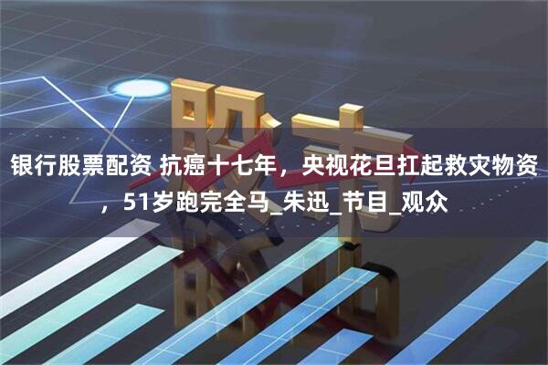 银行股票配资 抗癌十七年，央视花旦扛起救灾物资，51岁跑完全马_朱迅_节目_观众