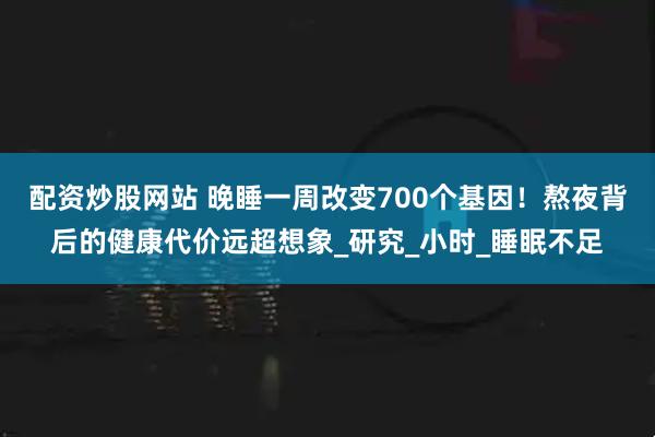 配资炒股网站 晚睡一周改变700个基因！熬夜背后的健康代价远超想象_研究_小时_睡眠不足
