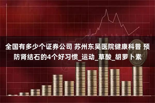 全国有多少个证券公司 苏州东吴医院健康科普 预防肾结石的4个好习惯_运动_草酸_胡萝卜素
