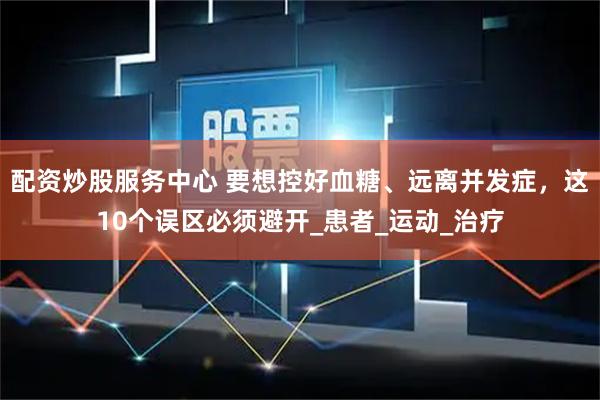 配资炒股服务中心 要想控好血糖、远离并发症，这10个误区必须避开_患者_运动_治疗