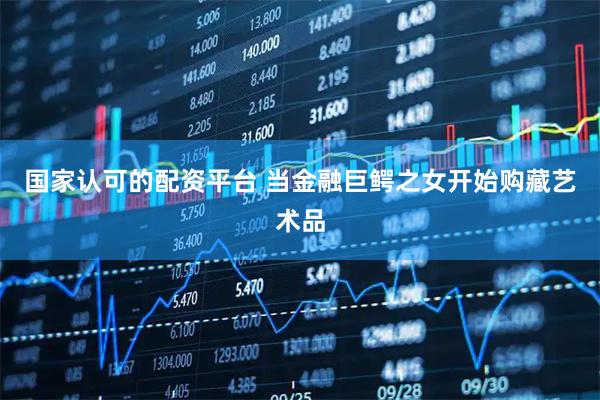 国家认可的配资平台 当金融巨鳄之女开始购藏艺术品