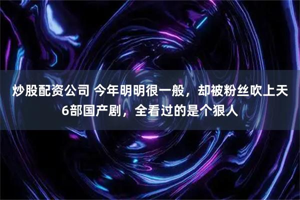 炒股配资公司 今年明明很一般，却被粉丝吹上天6部国产剧，全看过的是个狠人