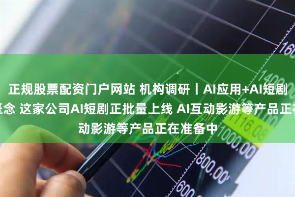 正规股票配资门户网站 机构调研丨AI应用+AI短剧+AIGC概念 这家公司AI短剧正批量上线 AI互动影游等产品正在准备中