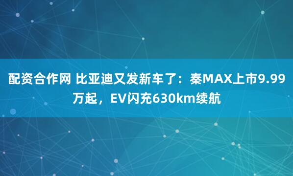 配资合作网 比亚迪又发新车了：秦MAX上市9.99万起，EV闪充630km续航