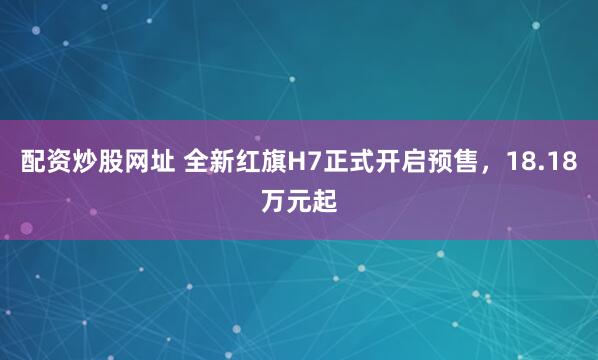 配资炒股网址 全新红旗H7正式开启预售，18.18万元起